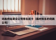 动画网站建设公司排名前十（国内知名的动画公司）