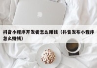 抖音小程序开发者怎么赚钱（抖音发布小程序怎么赚钱）