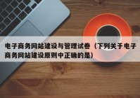 电子商务网站建设与管理试卷（下列关于电子商务网站建设原则中正确的是）