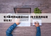 电子商务网站建设html（电子商务网站建设论文）