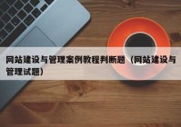 网站建设与管理案例教程判断题（网站建设与管理试题）